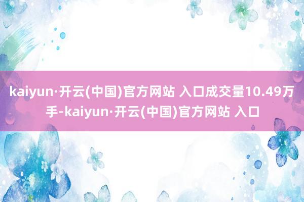 kaiyun·开云(中国)官方网站 入口成交量10.49万手