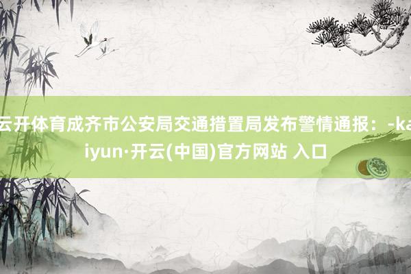 云开体育成齐市公安局交通措置局发布警情通报：-kaiyun·