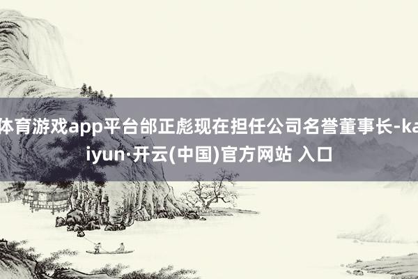 体育游戏app平台邰正彪现在担任公司名誉董事长-kaiyun·开云(中国)官方网站 入口