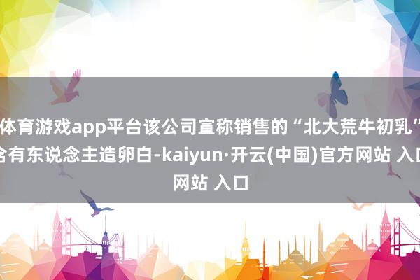 体育游戏app平台该公司宣称销售的“北大荒牛初乳”含有东说念主造卵白-kaiyun·开云(中国)官方网站 入口