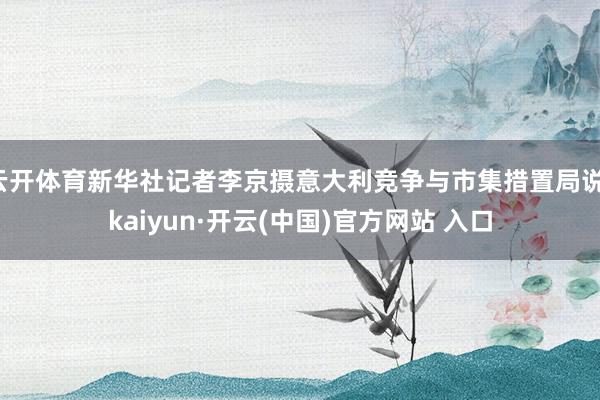 云开体育新华社记者李京摄意大利竞争与市集措置局说-kaiyun·开云(中国)官方网站 入口