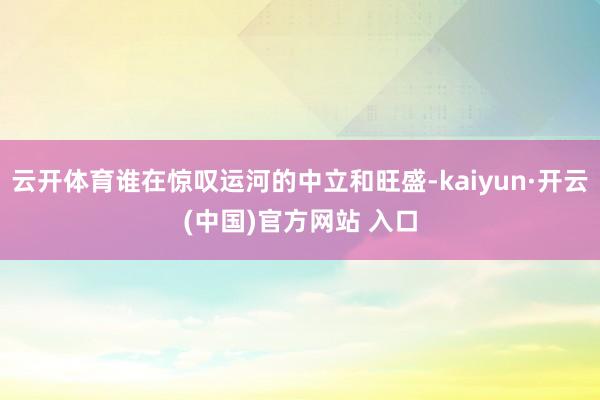 云开体育谁在惊叹运河的中立和旺盛-kaiyun·开云(中国)官方网站 入口