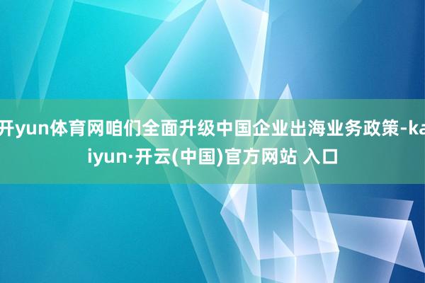   开yun体育网咱们全面升级中国企业出海业务政策-kaiyun·开云(中国)官方网站 入口