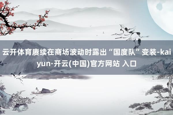   云开体育赓续在商场波动时露出“国度队”变装-kaiyun·开云(中国)官方网站 入口
