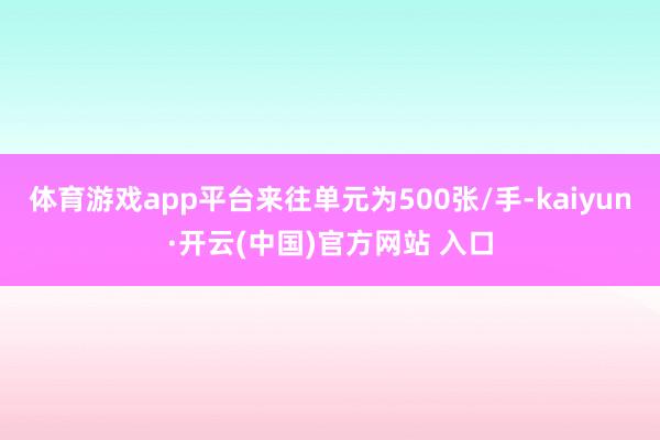   体育游戏app平台来往单元为500张/手-kaiyun·开云(中国)官方网站 入口