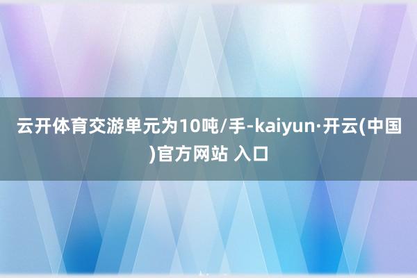 云开体育交游单元为10吨/手-kaiyun·开云(中国)官方网站 入口