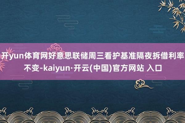 开yun体育网　　好意思联储周三看护基准隔夜拆借利率不变-kaiyun·开云(中国)官方网站 入口