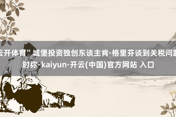   云开体育”城堡投资独创东谈主肯·格里芬谈到关税问题时称-kaiyun·开云(中国)官方网站 入口