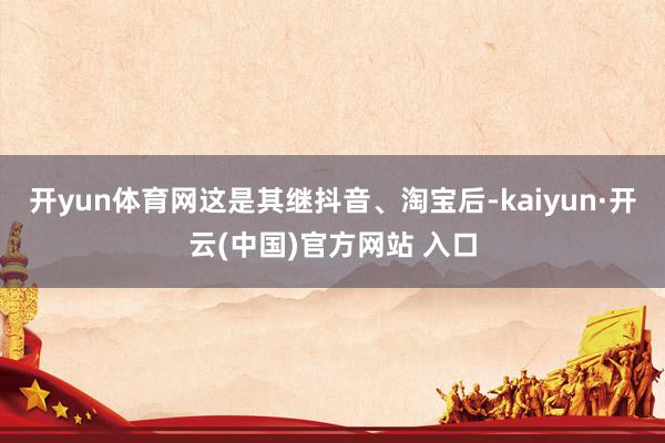 开yun体育网这是其继抖音、淘宝后-kaiyun·开云(中国)官方网站 入口