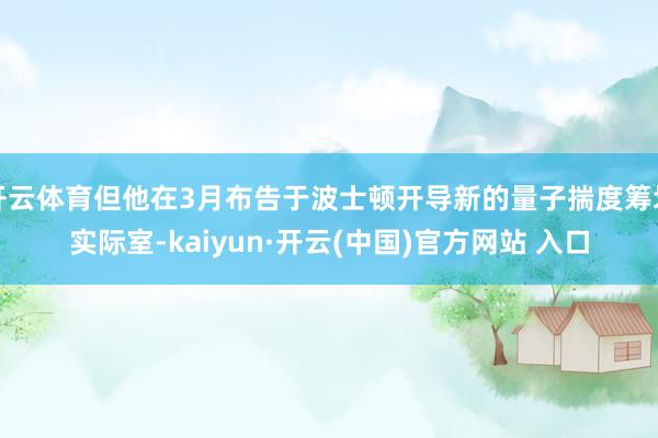 开云体育但他在3月布告于波士顿开导新的量子揣度筹划实际室-kaiyun·开云(中国)官方网站 入口