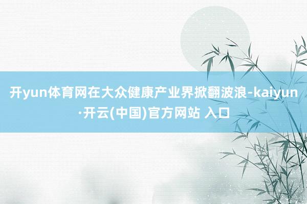 开yun体育网在大众健康产业界掀翻波浪-kaiyun·开云(