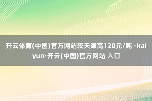 开云体育(中国)官方网站较天津高120元/吨 -kaiyun