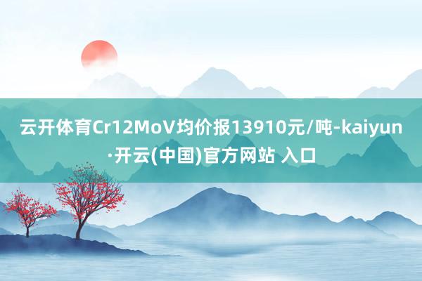 云开体育Cr12MoV均价报13910元/吨-kaiyun·开云(中国)官方网站 入口