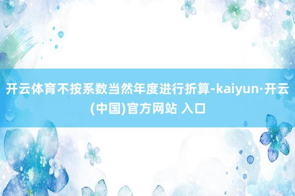 开云体育不按系数当然年度进行折算-kaiyun·开云(中国)