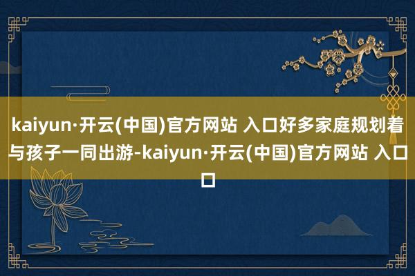 kaiyun·开云(中国)官方网站 入口好多家庭规划着与孩子