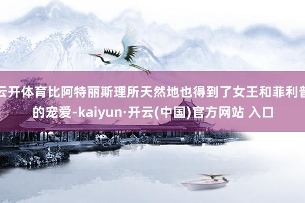 云开体育比阿特丽斯理所天然地也得到了女王和菲利普的宠爱-ka