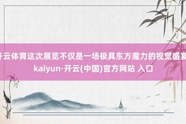 开云体育这次展览不仅是一场极具东方魔力的视觉盛宴-kaiyun·开云(中国)官方网站 入口