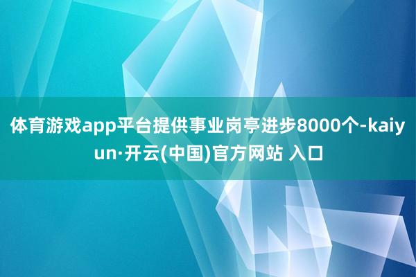 体育游戏app平台提供事业岗亭进步8000个-kaiyun·开云(中国)官方网站 入口