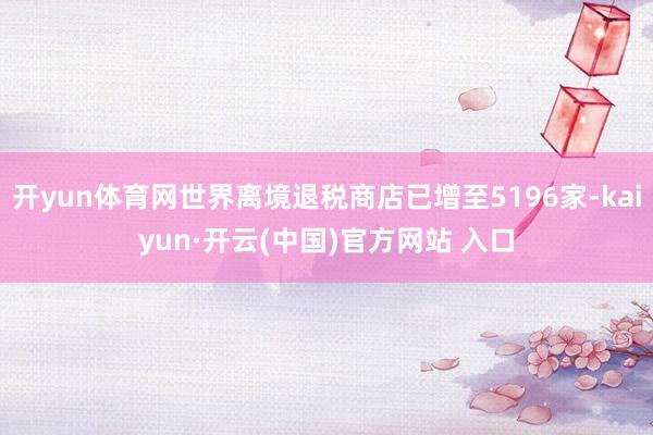 开yun体育网世界离境退税商店已增至5196家-kaiyun·开云(中国)官方网站 入口