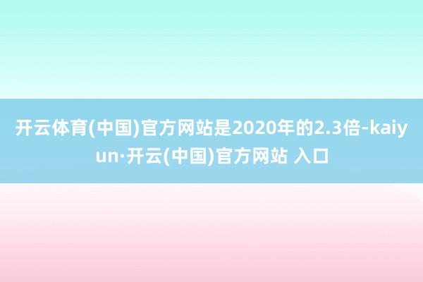 开云体育(中国)官方网站是2020年的2.3倍-kaiyun·开云(中国)官方网站 入口