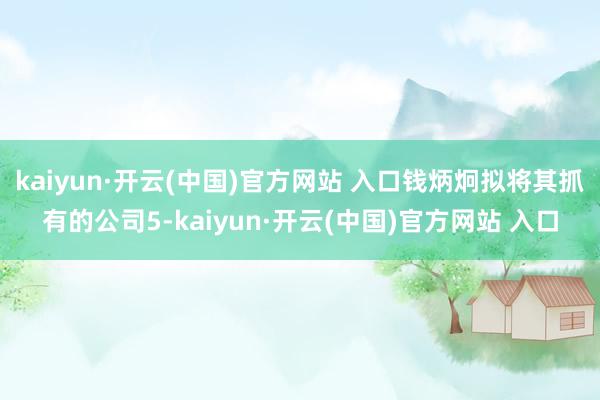 kaiyun·开云(中国)官方网站 入口钱炳炯拟将其抓有的公