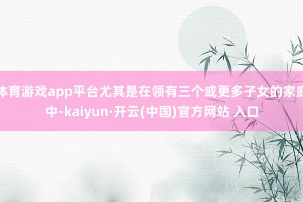 体育游戏app平台尤其是在领有三个或更多子女的家庭中-kai