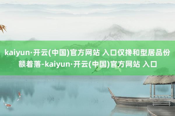kaiyun·开云(中国)官方网站 入口仅搀和型居品份额着落