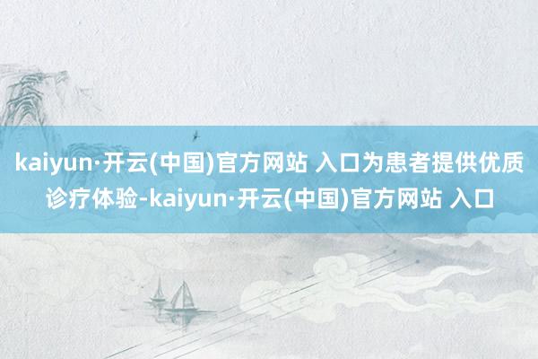 kaiyun·开云(中国)官方网站 入口为患者提供优质诊疗体验-kaiyun·开云(中国)官方网站 入口