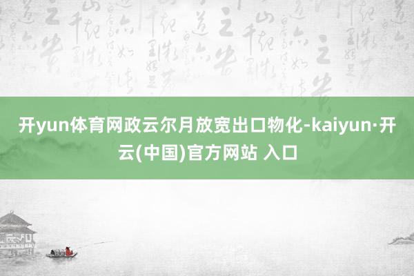 开yun体育网政云尔月放宽出口物化-kaiyun·开云(中国