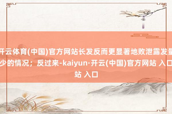   开云体育(中国)官方网站长发反而更显著地败泄露发量少的情况；反过来-kaiyun·开云(中国)官方网站 入口