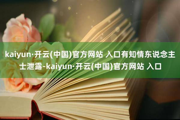   kaiyun·开云(中国)官方网站 入口有知情东说念主士泄露-kaiyun·开云(中国)官方网站 入口