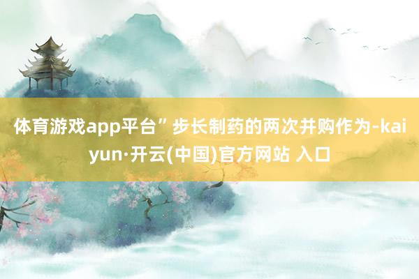   体育游戏app平台”　　步长制药的两次并购作为-kaiyun·开云(中国)官方网站 入口