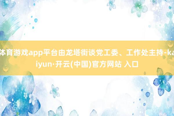 体育游戏app平台由龙塔街谈党工委、工作处主持-kaiyun