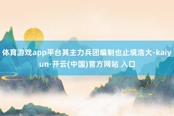 体育游戏app平台其主力兵团编制也止境浩大-kaiyun·开