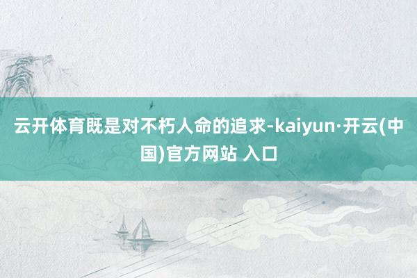 云开体育既是对不朽人命的追求-kaiyun·开云(中国)官方