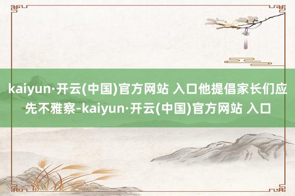 kaiyun·开云(中国)官方网站 入口他提倡家长们应先不雅