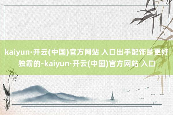 kaiyun·开云(中国)官方网站 入口出手配饰是更好独霸的-kaiyun·开云(中国)官方网站 入口