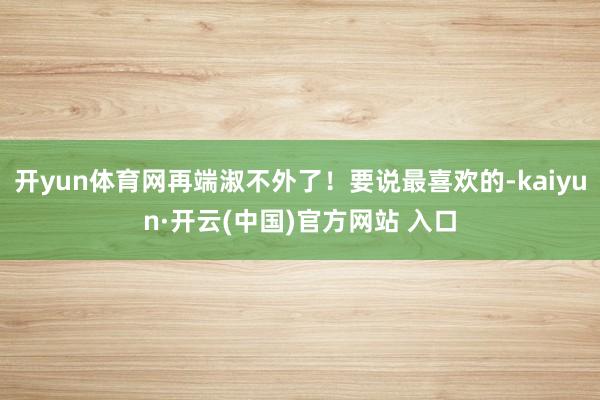 开yun体育网再端淑不外了！要说最喜欢的-kaiyun·开云(中国)官方网站 入口