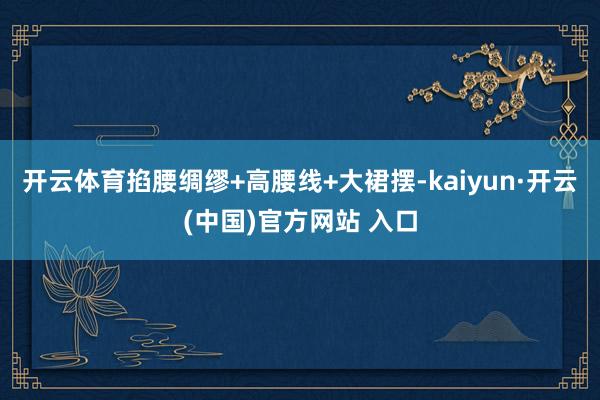 开云体育掐腰绸缪+高腰线+大裙摆-kaiyun·开云(中国)官方网站 入口