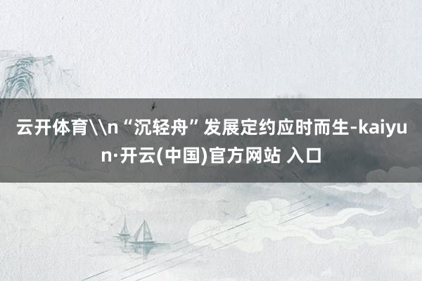 云开体育\n“沉轻舟”发展定约应时而生-kaiyun·开云(