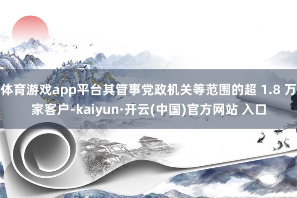 体育游戏app平台其管事党政机关等范围的超 1.8 万家客户-kaiyun·开云(中国)官方网站 入口