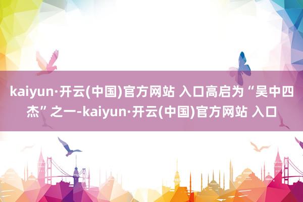 kaiyun·开云(中国)官方网站 入口高启为“吴中四杰”之一-kaiyun·开云(中国)官方网站 入口