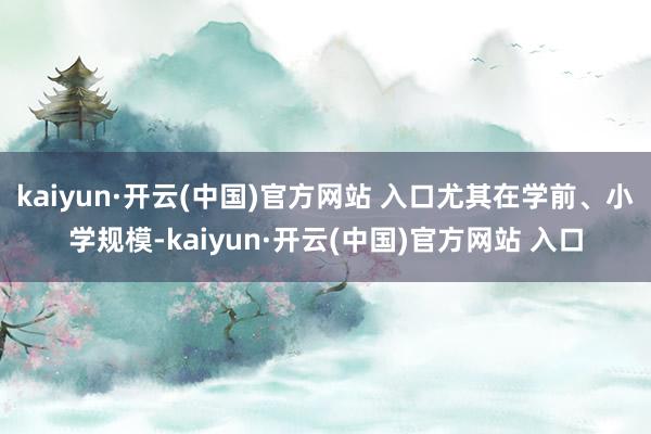 kaiyun·开云(中国)官方网站 入口尤其在学前、小学规模