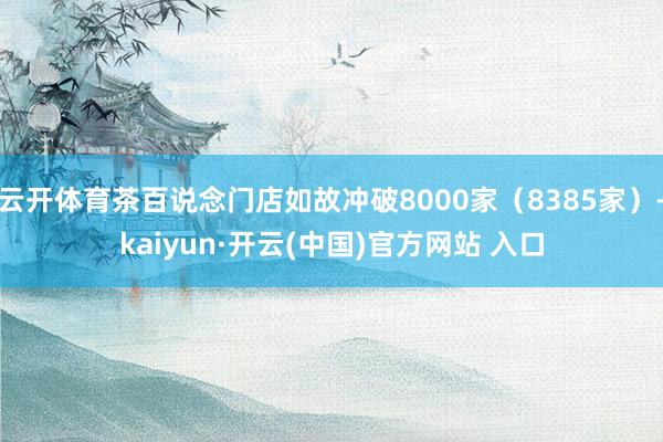   云开体育茶百说念门店如故冲破8000家（8385家）-kaiyun·开云(中国)官方网站 入口