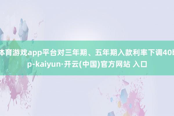   体育游戏app平台对三年期、五年期入款利率下调40bp-kaiyun·开云(中国)官方网站 入口