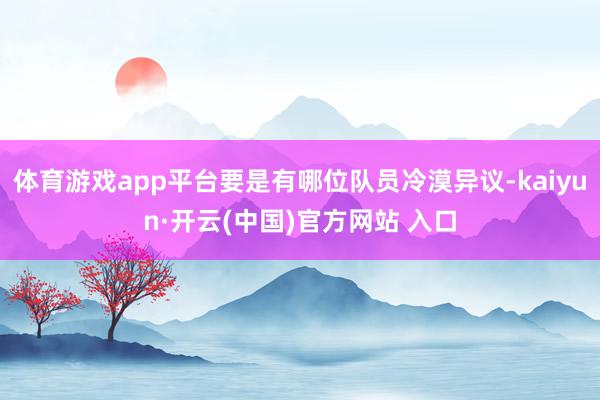 体育游戏app平台要是有哪位队员冷漠异议-kaiyun·开云