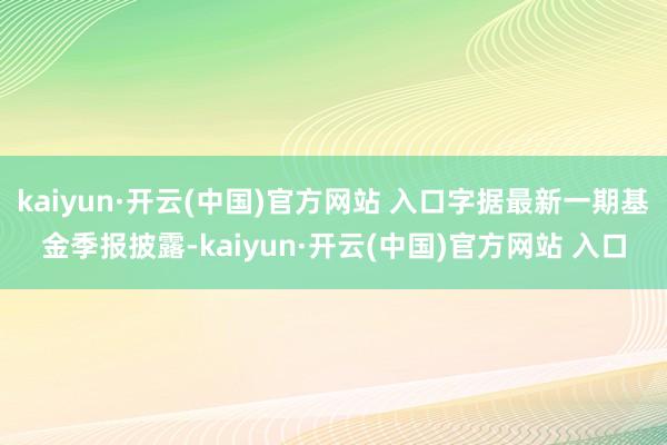kaiyun·开云(中国)官方网站 入口字据最新一期基金季报披露-kaiyun·开云(中国)官方网站 入口