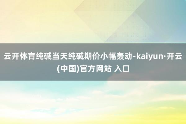   云开体育纯碱当天纯碱期价小幅轰动-kaiyun·开云(中国)官方网站 入口