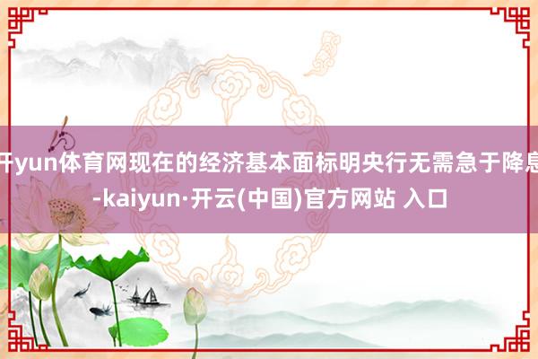   开yun体育网现在的经济基本面标明央行无需急于降息-kaiyun·开云(中国)官方网站 入口