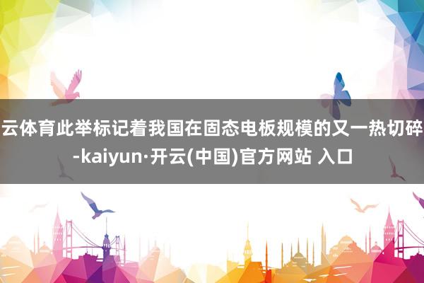 开云体育此举标记着我国在固态电板规模的又一热切碎裂-kaiyun·开云(中国)官方网站 入口